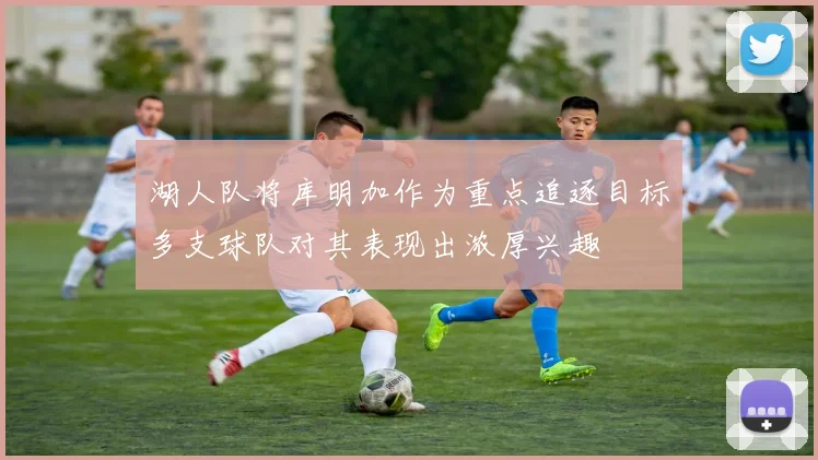 湖人队将库明加作为重点追逐目标多支球队对其表现出浓厚兴趣