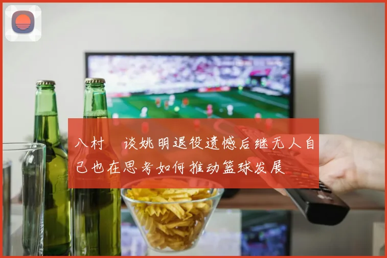八村塁谈姚明退役遗憾后继无人自己也在思考如何推动篮球发展
