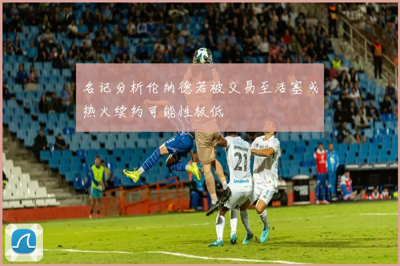 名记分析伦纳德若被交易至活塞或热火续约可能性极低