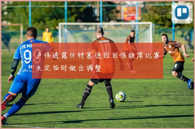 卢伟透露怀特塞德因旧伤缺席比赛决定临时做出调整