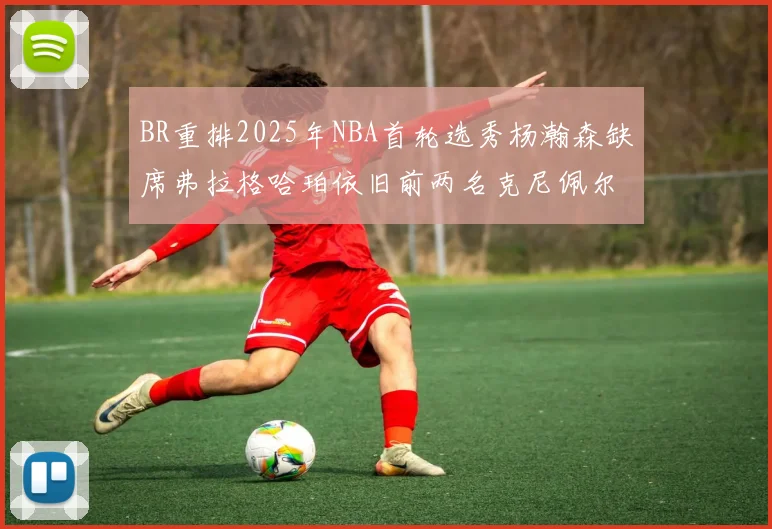 BR重排2025年NBA首轮选秀杨瀚森缺席弗拉格哈珀依旧前两名克尼佩尔锁定探花位