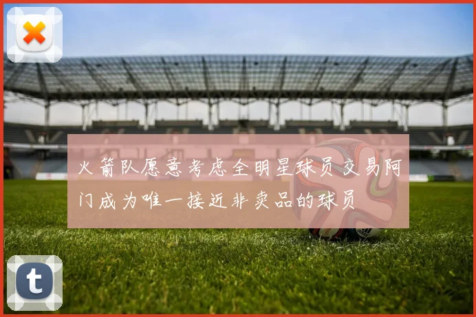火箭队愿意考虑全明星球员交易阿门成为唯一接近非卖品的球员