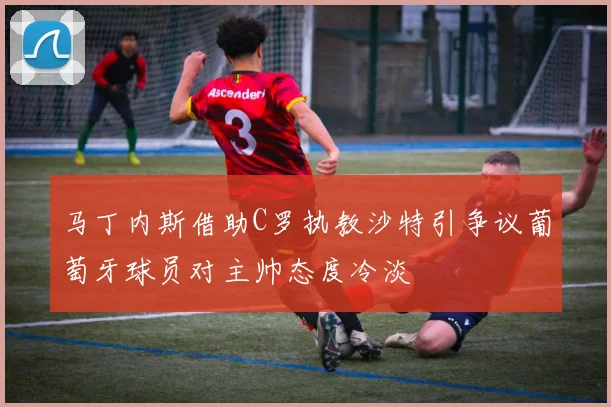 马丁内斯借助C罗执教沙特引争议葡萄牙球员对主帅态度冷淡