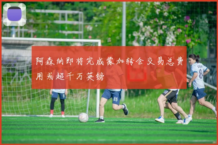 阿森纳即将完成蒙加转会交易总费用或超千万英镑