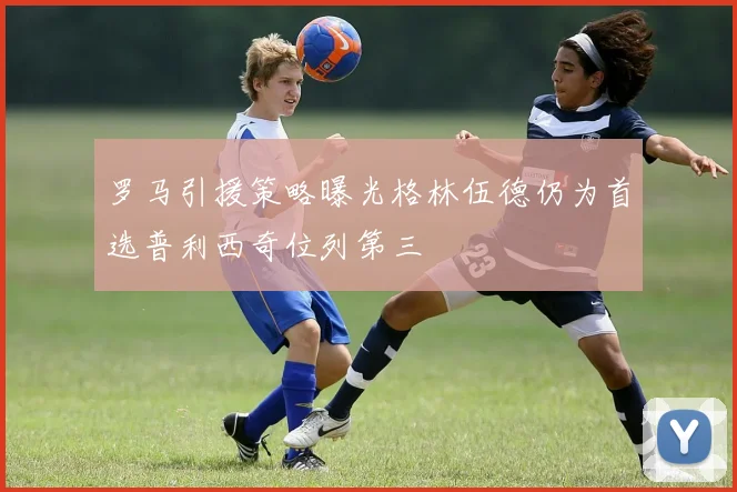 罗马引援策略曝光格林伍德仍为首选普利西奇位列第三