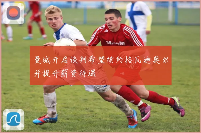 曼城开启谈判希望续约格瓦迪奥尔并提升薪资待遇