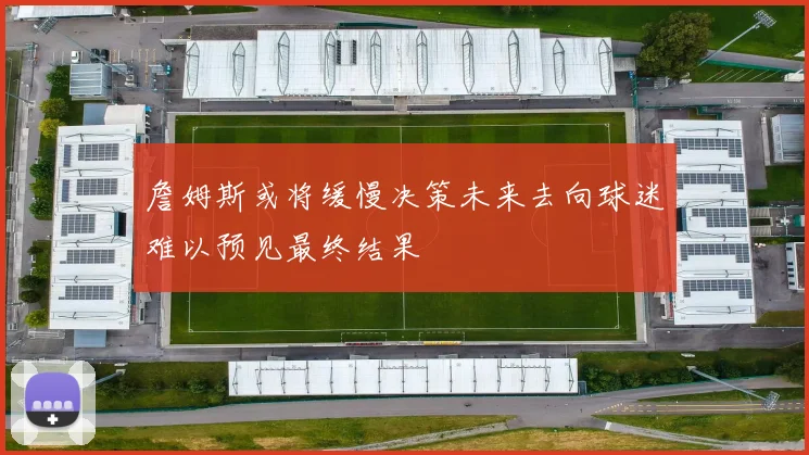 詹姆斯或将缓慢决策未来去向球迷难以预见最终结果