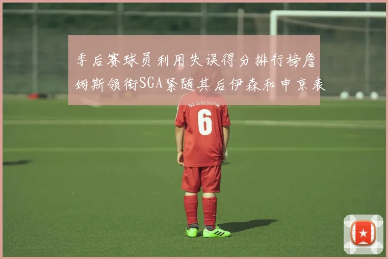 季后赛球员利用失误得分排行榜詹姆斯领衔SGA紧随其后伊森和申京表现不俗
