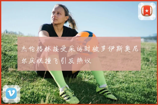 杰伦格林接受采访时被罗伊斯奥尼尔庆祝撞飞引发热议