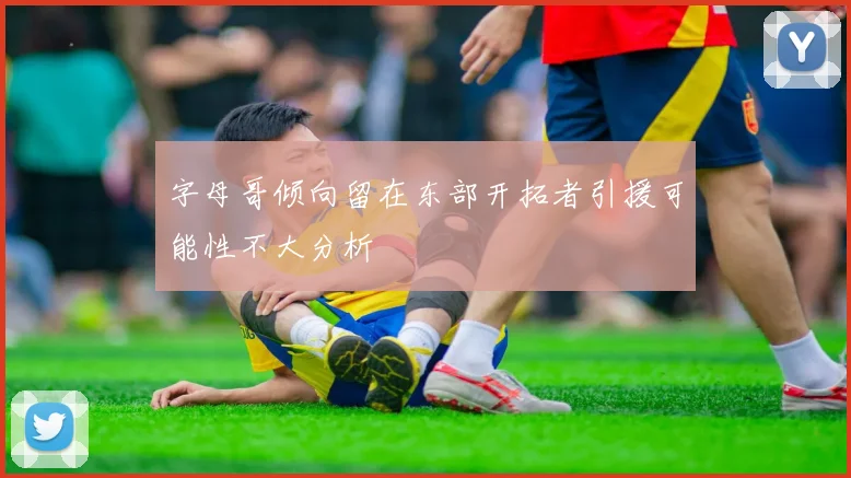 字母哥倾向留在东部开拓者引援可能性不大分析