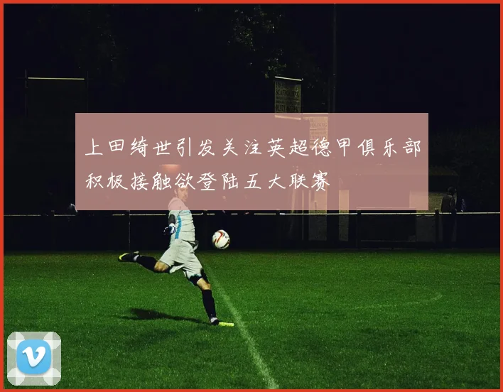 上田绮世引发关注英超德甲俱乐部积极接触欲登陆五大联赛